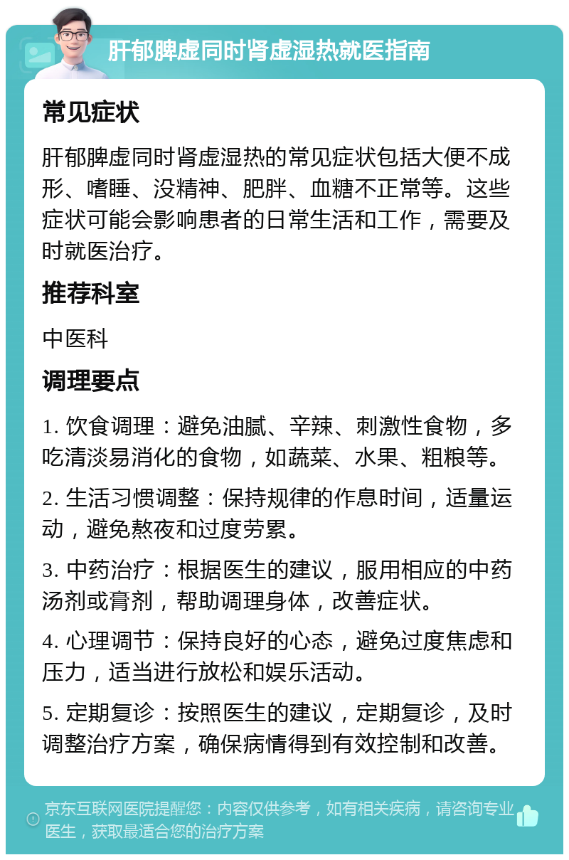 肝郁脾虚同时肾虚湿热就医指南 常见症状 肝郁脾虚同时肾虚湿热的常见症状包括大便不成形、嗜睡、没精神、肥胖、血糖不正常等。这些症状可能会影响患者的日常生活和工作，需要及时就医治疗。 推荐科室 中医科 调理要点 1. 饮食调理：避免油腻、辛辣、刺激性食物，多吃清淡易消化的食物，如蔬菜、水果、粗粮等。 2. 生活习惯调整：保持规律的作息时间，适量运动，避免熬夜和过度劳累。 3. 中药治疗：根据医生的建议，服用相应的中药汤剂或膏剂，帮助调理身体，改善症状。 4. 心理调节：保持良好的心态，避免过度焦虑和压力，适当进行放松和娱乐活动。 5. 定期复诊：按照医生的建议，定期复诊，及时调整治疗方案，确保病情得到有效控制和改善。