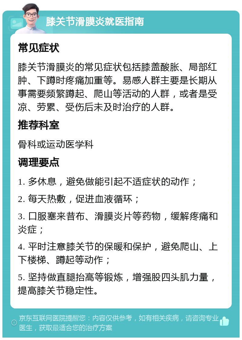 膝关节滑膜炎就医指南 常见症状 膝关节滑膜炎的常见症状包括膝盖酸胀、局部红肿、下蹲时疼痛加重等。易感人群主要是长期从事需要频繁蹲起、爬山等活动的人群，或者是受凉、劳累、受伤后未及时治疗的人群。 推荐科室 骨科或运动医学科 调理要点 1. 多休息，避免做能引起不适症状的动作； 2. 每天热敷，促进血液循环； 3. 口服塞来昔布、滑膜炎片等药物，缓解疼痛和炎症； 4. 平时注意膝关节的保暖和保护，避免爬山、上下楼梯、蹲起等动作； 5. 坚持做直腿抬高等锻炼，增强股四头肌力量，提高膝关节稳定性。