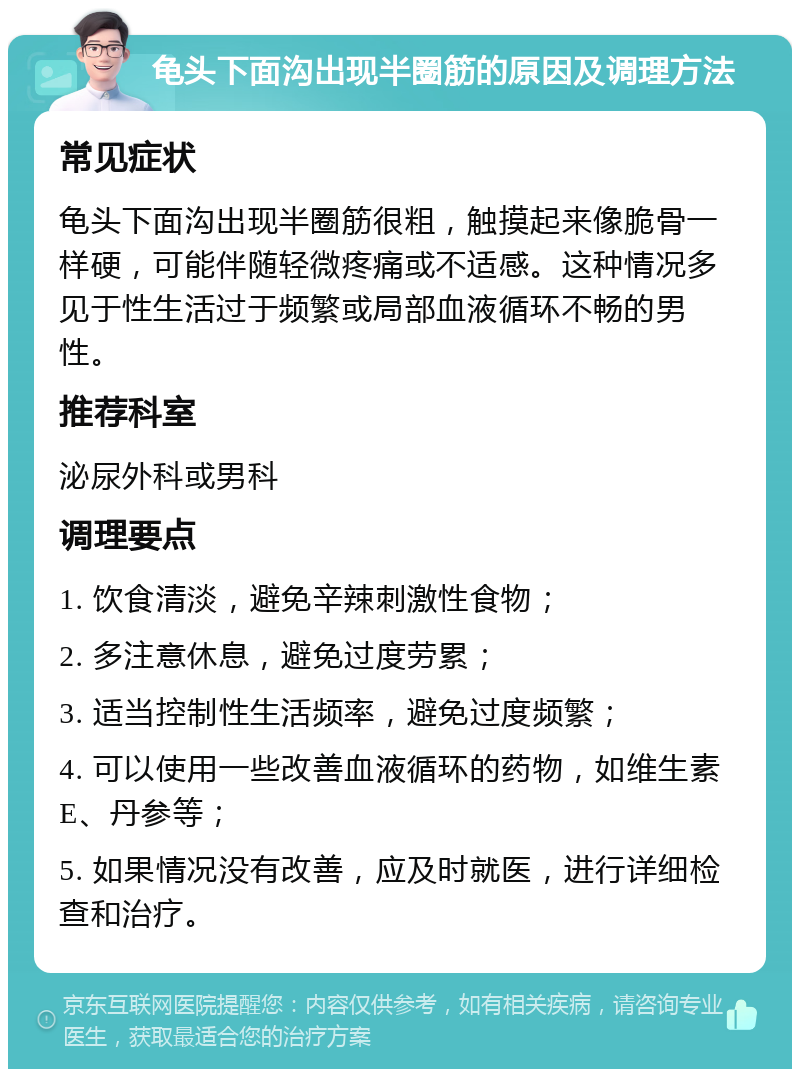 龟头下面沟出现半圈筋的原因及调理方法 常见症状 龟头下面沟出现半圈筋很粗，触摸起来像脆骨一样硬，可能伴随轻微疼痛或不适感。这种情况多见于性生活过于频繁或局部血液循环不畅的男性。 推荐科室 泌尿外科或男科 调理要点 1. 饮食清淡，避免辛辣刺激性食物； 2. 多注意休息，避免过度劳累； 3. 适当控制性生活频率，避免过度频繁； 4. 可以使用一些改善血液循环的药物，如维生素E、丹参等； 5. 如果情况没有改善，应及时就医，进行详细检查和治疗。