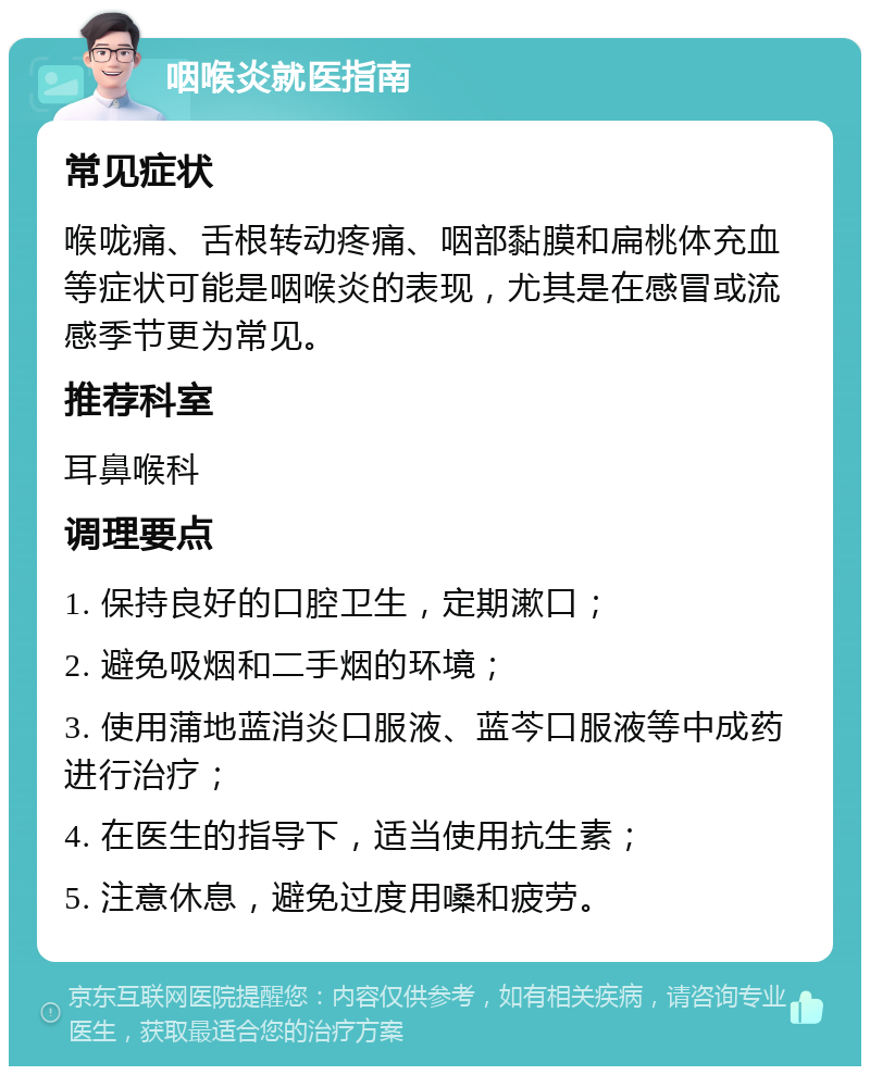 咽喉炎就医指南 常见症状 喉咙痛、舌根转动疼痛、咽部黏膜和扁桃体充血等症状可能是咽喉炎的表现，尤其是在感冒或流感季节更为常见。 推荐科室 耳鼻喉科 调理要点 1. 保持良好的口腔卫生，定期漱口； 2. 避免吸烟和二手烟的环境； 3. 使用蒲地蓝消炎口服液、蓝芩口服液等中成药进行治疗； 4. 在医生的指导下，适当使用抗生素； 5. 注意休息，避免过度用嗓和疲劳。