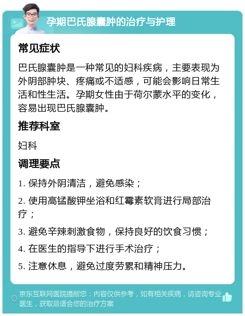 孕期巴氏腺囊肿的治疗与护理 常见症状 巴氏腺囊肿是一种常见的妇科疾病，主要表现为外阴部肿块、疼痛或不适感，可能会影响日常生活和性生活。孕期女性由于荷尔蒙水平的变化，容易出现巴氏腺囊肿。 推荐科室 妇科 调理要点 1. 保持外阴清洁，避免感染； 2. 使用高锰酸钾坐浴和红霉素软膏进行局部治疗； 3. 避免辛辣刺激食物，保持良好的饮食习惯； 4. 在医生的指导下进行手术治疗； 5. 注意休息，避免过度劳累和精神压力。