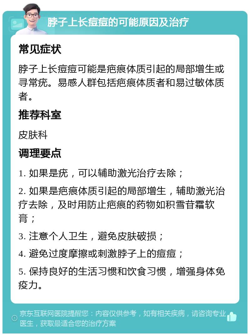 脖子上长痘痘的可能原因及治疗 常见症状 脖子上长痘痘可能是疤痕体质引起的局部增生或寻常疣。易感人群包括疤痕体质者和易过敏体质者。 推荐科室 皮肤科 调理要点 1. 如果是疣，可以辅助激光治疗去除； 2. 如果是疤痕体质引起的局部增生，辅助激光治疗去除，及时用防止疤痕的药物如积雪苷霜软膏； 3. 注意个人卫生，避免皮肤破损； 4. 避免过度摩擦或刺激脖子上的痘痘； 5. 保持良好的生活习惯和饮食习惯，增强身体免疫力。