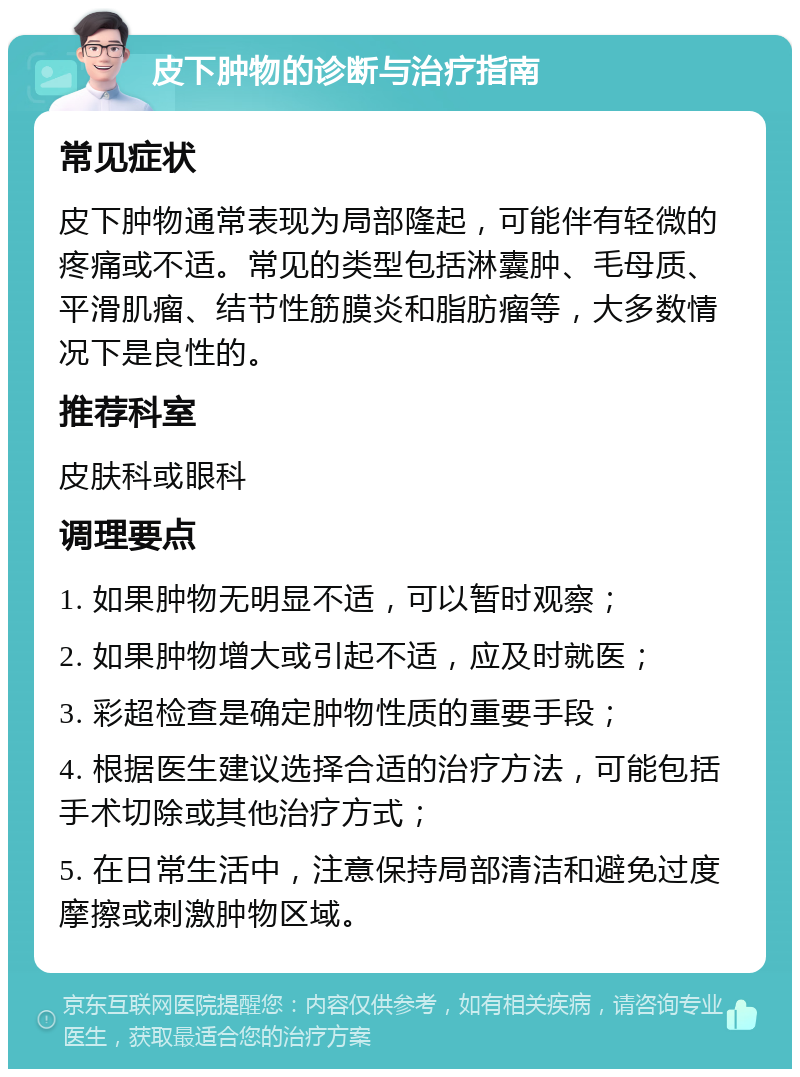 皮下肿物的诊断与治疗指南 常见症状 皮下肿物通常表现为局部隆起，可能伴有轻微的疼痛或不适。常见的类型包括淋囊肿、毛母质、平滑肌瘤、结节性筋膜炎和脂肪瘤等，大多数情况下是良性的。 推荐科室 皮肤科或眼科 调理要点 1. 如果肿物无明显不适，可以暂时观察； 2. 如果肿物增大或引起不适，应及时就医； 3. 彩超检查是确定肿物性质的重要手段； 4. 根据医生建议选择合适的治疗方法，可能包括手术切除或其他治疗方式； 5. 在日常生活中，注意保持局部清洁和避免过度摩擦或刺激肿物区域。