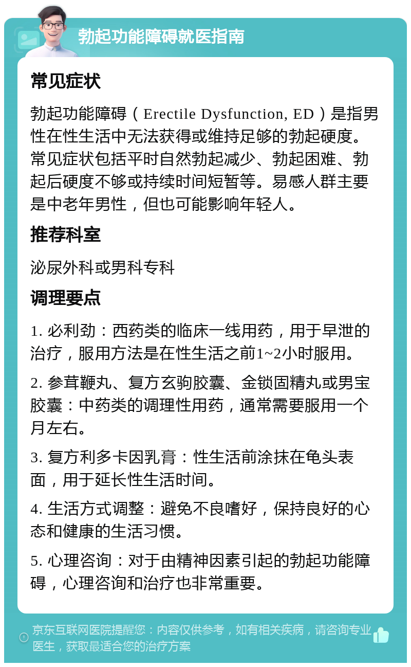 勃起功能障碍就医指南 常见症状 勃起功能障碍（Erectile Dysfunction, ED）是指男性在性生活中无法获得或维持足够的勃起硬度。常见症状包括平时自然勃起减少、勃起困难、勃起后硬度不够或持续时间短暂等。易感人群主要是中老年男性，但也可能影响年轻人。 推荐科室 泌尿外科或男科专科 调理要点 1. 必利劲：西药类的临床一线用药，用于早泄的治疗，服用方法是在性生活之前1~2小时服用。 2. 参茸鞭丸、复方玄驹胶囊、金锁固精丸或男宝胶囊：中药类的调理性用药，通常需要服用一个月左右。 3. 复方利多卡因乳膏：性生活前涂抹在龟头表面，用于延长性生活时间。 4. 生活方式调整：避免不良嗜好，保持良好的心态和健康的生活习惯。 5. 心理咨询：对于由精神因素引起的勃起功能障碍，心理咨询和治疗也非常重要。