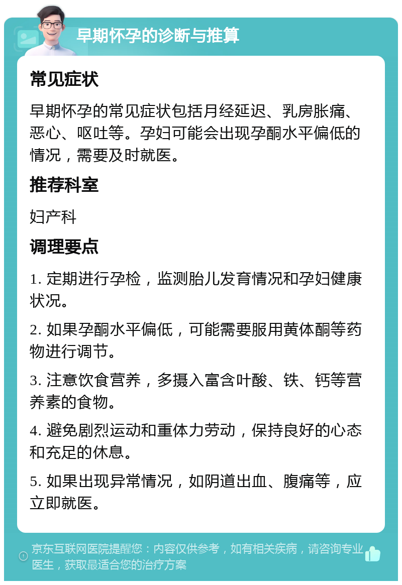 早期怀孕的诊断与推算 常见症状 早期怀孕的常见症状包括月经延迟、乳房胀痛、恶心、呕吐等。孕妇可能会出现孕酮水平偏低的情况，需要及时就医。 推荐科室 妇产科 调理要点 1. 定期进行孕检，监测胎儿发育情况和孕妇健康状况。 2. 如果孕酮水平偏低，可能需要服用黄体酮等药物进行调节。 3. 注意饮食营养，多摄入富含叶酸、铁、钙等营养素的食物。 4. 避免剧烈运动和重体力劳动，保持良好的心态和充足的休息。 5. 如果出现异常情况，如阴道出血、腹痛等，应立即就医。