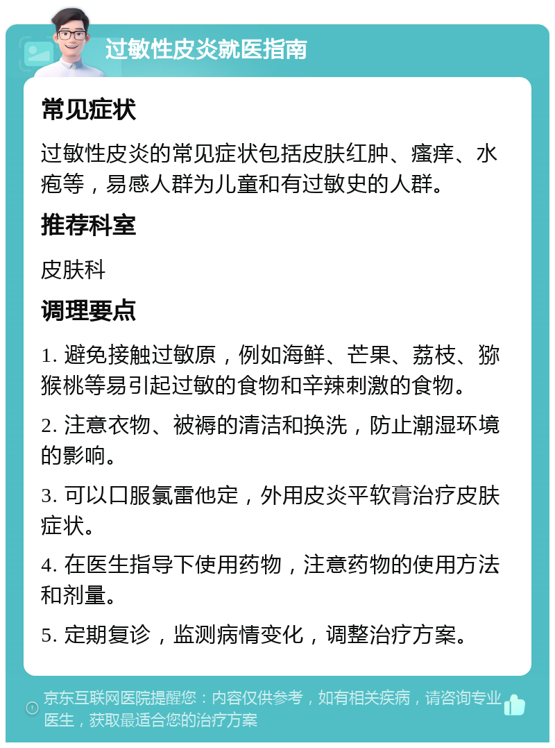 过敏性皮炎就医指南 常见症状 过敏性皮炎的常见症状包括皮肤红肿、瘙痒、水疱等，易感人群为儿童和有过敏史的人群。 推荐科室 皮肤科 调理要点 1. 避免接触过敏原，例如海鲜、芒果、荔枝、猕猴桃等易引起过敏的食物和辛辣刺激的食物。 2. 注意衣物、被褥的清洁和换洗，防止潮湿环境的影响。 3. 可以口服氯雷他定，外用皮炎平软膏治疗皮肤症状。 4. 在医生指导下使用药物，注意药物的使用方法和剂量。 5. 定期复诊，监测病情变化，调整治疗方案。