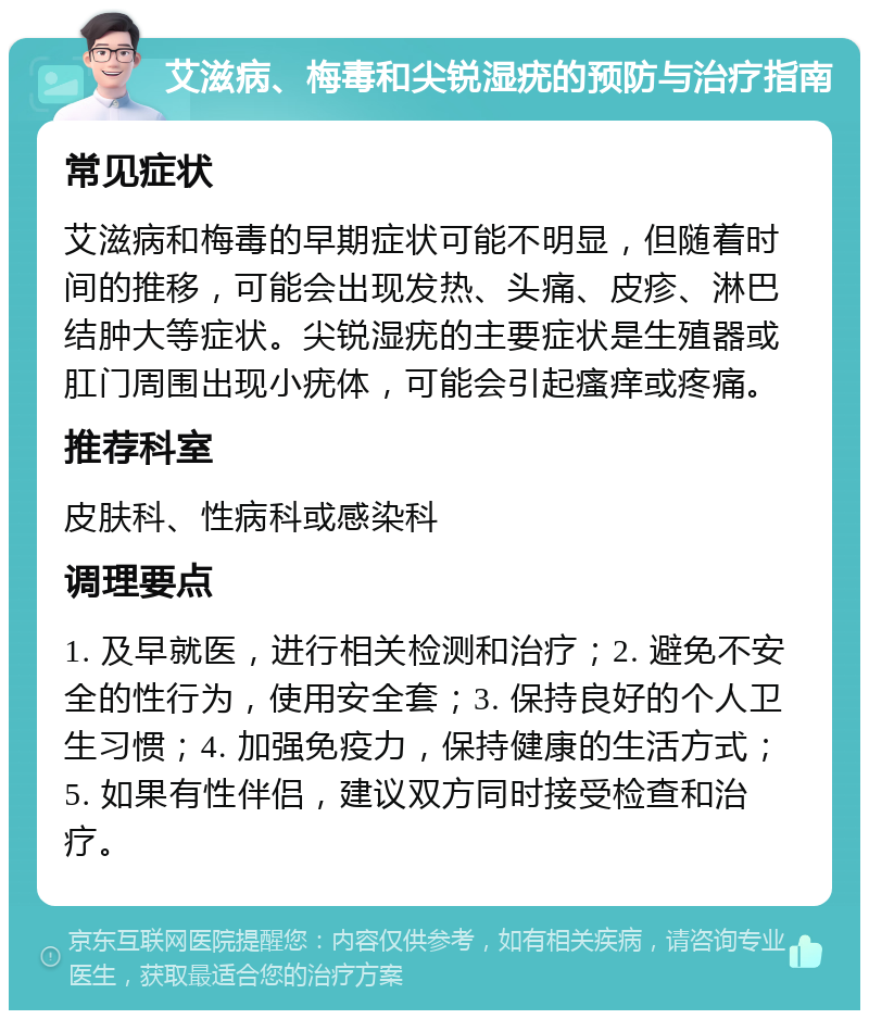 艾滋病、梅毒和尖锐湿疣的预防与治疗指南 常见症状 艾滋病和梅毒的早期症状可能不明显，但随着时间的推移，可能会出现发热、头痛、皮疹、淋巴结肿大等症状。尖锐湿疣的主要症状是生殖器或肛门周围出现小疣体，可能会引起瘙痒或疼痛。 推荐科室 皮肤科、性病科或感染科 调理要点 1. 及早就医，进行相关检测和治疗；2. 避免不安全的性行为，使用安全套；3. 保持良好的个人卫生习惯；4. 加强免疫力，保持健康的生活方式；5. 如果有性伴侣，建议双方同时接受检查和治疗。