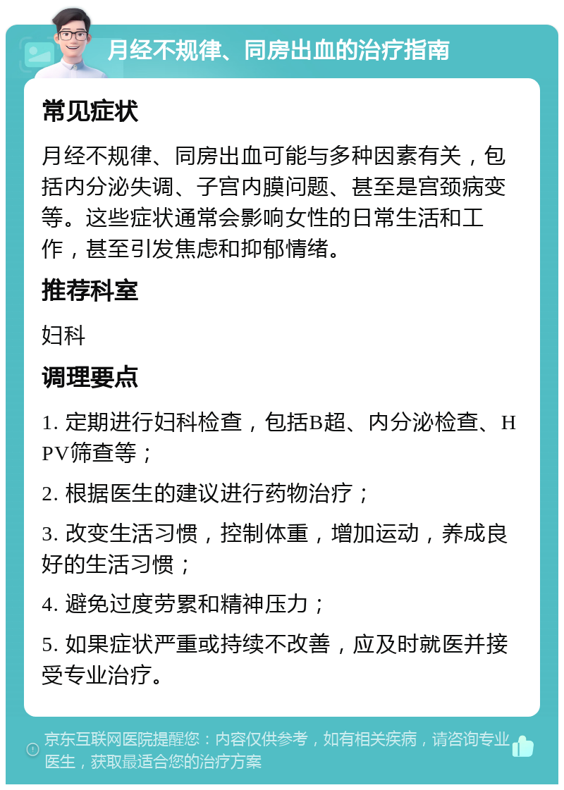 月经不规律、同房出血的治疗指南 常见症状 月经不规律、同房出血可能与多种因素有关，包括内分泌失调、子宫内膜问题、甚至是宫颈病变等。这些症状通常会影响女性的日常生活和工作，甚至引发焦虑和抑郁情绪。 推荐科室 妇科 调理要点 1. 定期进行妇科检查，包括B超、内分泌检查、HPV筛查等； 2. 根据医生的建议进行药物治疗； 3. 改变生活习惯，控制体重，增加运动，养成良好的生活习惯； 4. 避免过度劳累和精神压力； 5. 如果症状严重或持续不改善，应及时就医并接受专业治疗。