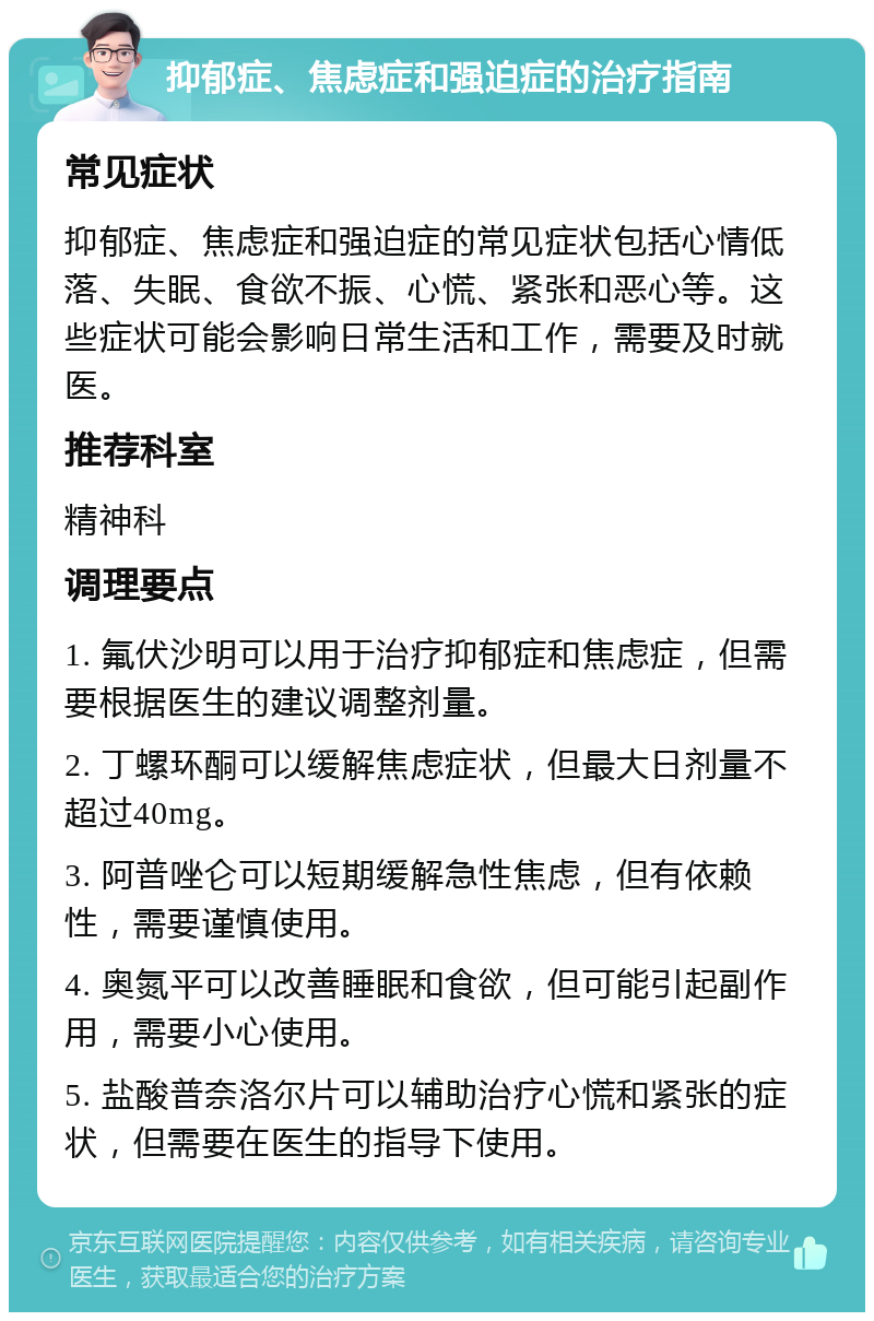 抑郁症、焦虑症和强迫症的治疗指南 常见症状 抑郁症、焦虑症和强迫症的常见症状包括心情低落、失眠、食欲不振、心慌、紧张和恶心等。这些症状可能会影响日常生活和工作，需要及时就医。 推荐科室 精神科 调理要点 1. 氟伏沙明可以用于治疗抑郁症和焦虑症，但需要根据医生的建议调整剂量。 2. 丁螺环酮可以缓解焦虑症状，但最大日剂量不超过40mg。 3. 阿普唑仑可以短期缓解急性焦虑，但有依赖性，需要谨慎使用。 4. 奥氮平可以改善睡眠和食欲，但可能引起副作用，需要小心使用。 5. 盐酸普奈洛尔片可以辅助治疗心慌和紧张的症状，但需要在医生的指导下使用。