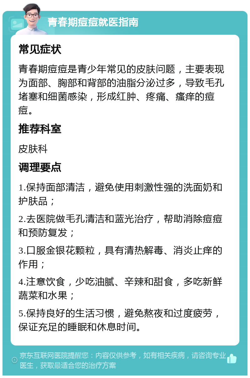 青春期痘痘就医指南 常见症状 青春期痘痘是青少年常见的皮肤问题，主要表现为面部、胸部和背部的油脂分泌过多，导致毛孔堵塞和细菌感染，形成红肿、疼痛、瘙痒的痘痘。 推荐科室 皮肤科 调理要点 1.保持面部清洁，避免使用刺激性强的洗面奶和护肤品； 2.去医院做毛孔清洁和蓝光治疗，帮助消除痘痘和预防复发； 3.口服金银花颗粒，具有清热解毒、消炎止痒的作用； 4.注意饮食，少吃油腻、辛辣和甜食，多吃新鲜蔬菜和水果； 5.保持良好的生活习惯，避免熬夜和过度疲劳，保证充足的睡眠和休息时间。