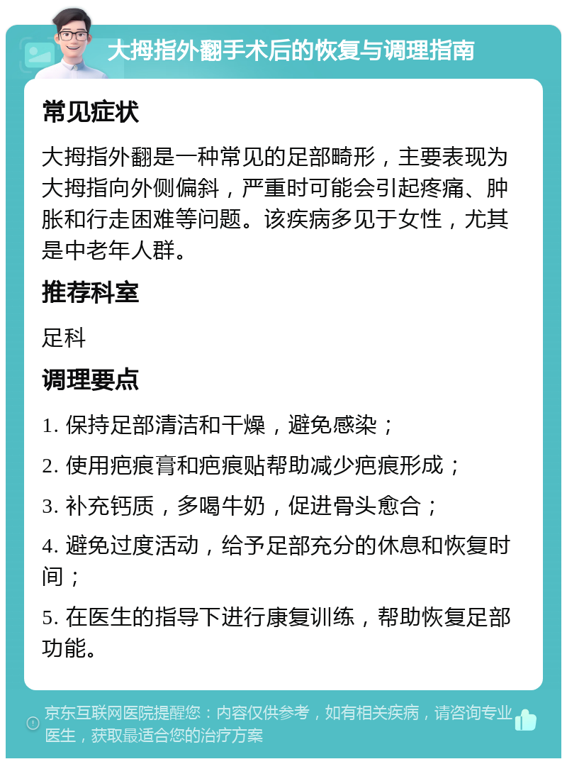 大拇指外翻手术后的恢复与调理指南 常见症状 大拇指外翻是一种常见的足部畸形，主要表现为大拇指向外侧偏斜，严重时可能会引起疼痛、肿胀和行走困难等问题。该疾病多见于女性，尤其是中老年人群。 推荐科室 足科 调理要点 1. 保持足部清洁和干燥，避免感染； 2. 使用疤痕膏和疤痕贴帮助减少疤痕形成； 3. 补充钙质，多喝牛奶，促进骨头愈合； 4. 避免过度活动，给予足部充分的休息和恢复时间； 5. 在医生的指导下进行康复训练，帮助恢复足部功能。