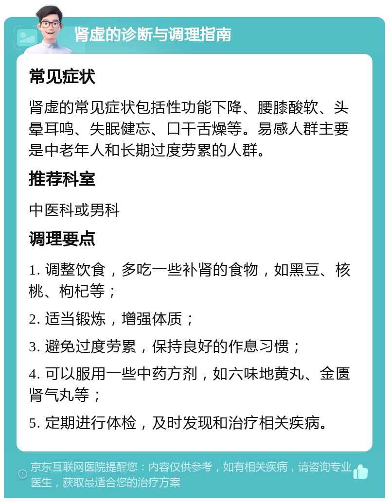 肾虚的诊断与调理指南 常见症状 肾虚的常见症状包括性功能下降、腰膝酸软、头晕耳鸣、失眠健忘、口干舌燥等。易感人群主要是中老年人和长期过度劳累的人群。 推荐科室 中医科或男科 调理要点 1. 调整饮食，多吃一些补肾的食物，如黑豆、核桃、枸杞等； 2. 适当锻炼，增强体质； 3. 避免过度劳累，保持良好的作息习惯； 4. 可以服用一些中药方剂，如六味地黄丸、金匮肾气丸等； 5. 定期进行体检，及时发现和治疗相关疾病。