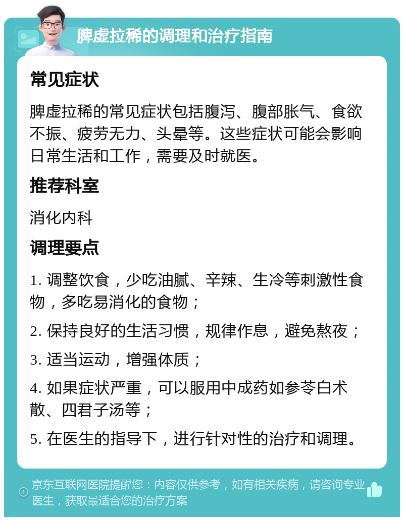 脾虚拉稀的调理和治疗指南 常见症状 脾虚拉稀的常见症状包括腹泻、腹部胀气、食欲不振、疲劳无力、头晕等。这些症状可能会影响日常生活和工作，需要及时就医。 推荐科室 消化内科 调理要点 1. 调整饮食，少吃油腻、辛辣、生冷等刺激性食物，多吃易消化的食物； 2. 保持良好的生活习惯，规律作息，避免熬夜； 3. 适当运动，增强体质； 4. 如果症状严重，可以服用中成药如参苓白术散、四君子汤等； 5. 在医生的指导下，进行针对性的治疗和调理。