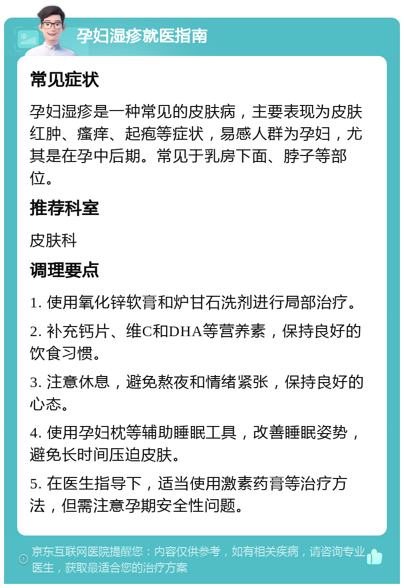 孕妇湿疹就医指南 常见症状 孕妇湿疹是一种常见的皮肤病，主要表现为皮肤红肿、瘙痒、起疱等症状，易感人群为孕妇，尤其是在孕中后期。常见于乳房下面、脖子等部位。 推荐科室 皮肤科 调理要点 1. 使用氧化锌软膏和炉甘石洗剂进行局部治疗。 2. 补充钙片、维C和DHA等营养素，保持良好的饮食习惯。 3. 注意休息，避免熬夜和情绪紧张，保持良好的心态。 4. 使用孕妇枕等辅助睡眠工具，改善睡眠姿势，避免长时间压迫皮肤。 5. 在医生指导下，适当使用激素药膏等治疗方法，但需注意孕期安全性问题。