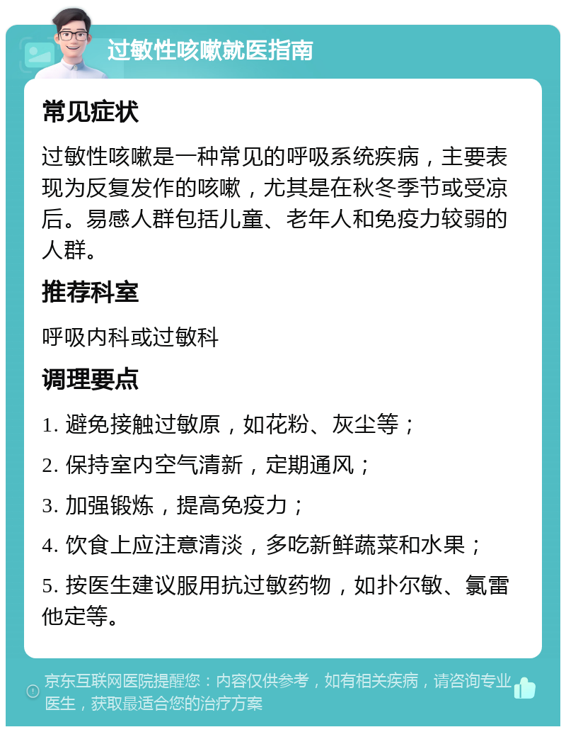 过敏性咳嗽就医指南 常见症状 过敏性咳嗽是一种常见的呼吸系统疾病，主要表现为反复发作的咳嗽，尤其是在秋冬季节或受凉后。易感人群包括儿童、老年人和免疫力较弱的人群。 推荐科室 呼吸内科或过敏科 调理要点 1. 避免接触过敏原，如花粉、灰尘等； 2. 保持室内空气清新，定期通风； 3. 加强锻炼，提高免疫力； 4. 饮食上应注意清淡，多吃新鲜蔬菜和水果； 5. 按医生建议服用抗过敏药物，如扑尔敏、氯雷他定等。