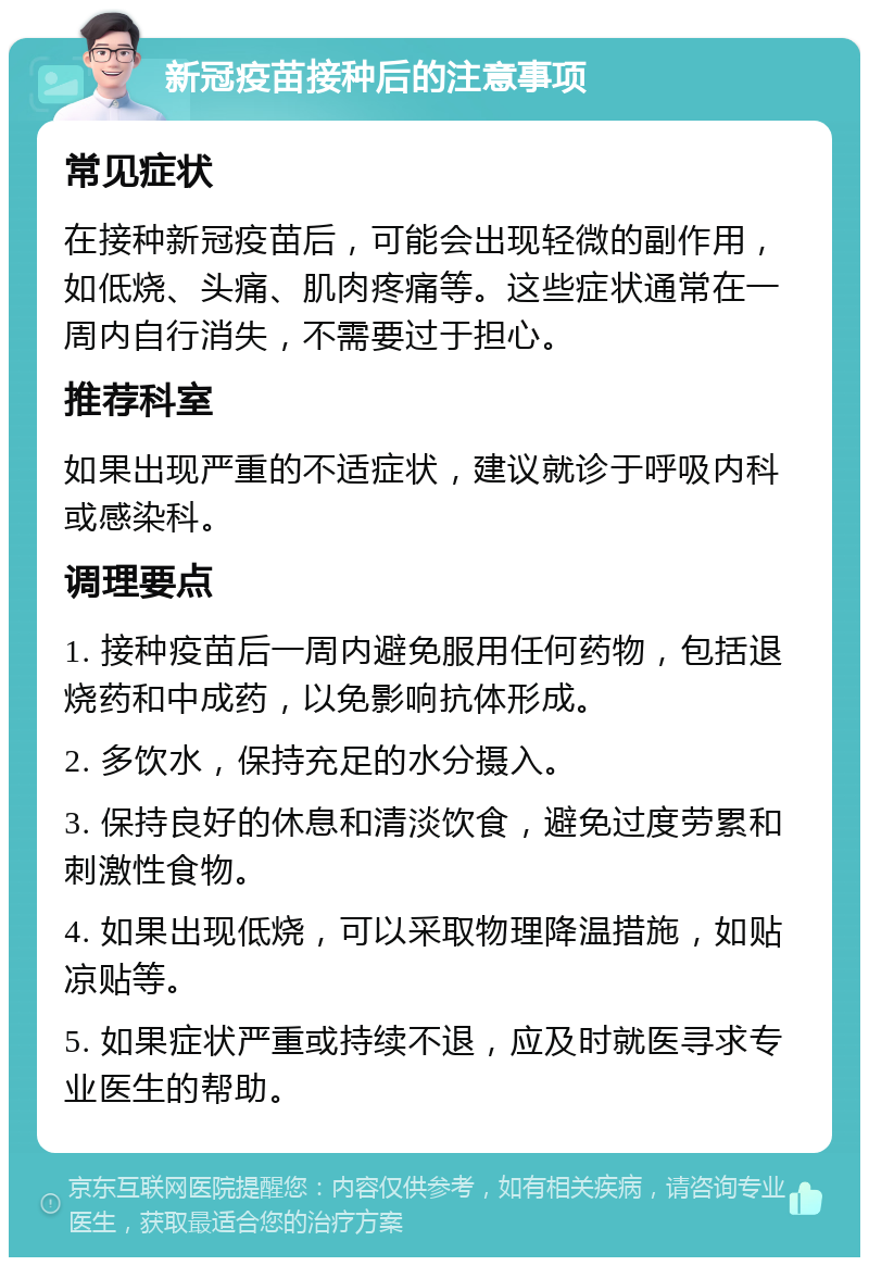 新冠疫苗接种后的注意事项 常见症状 在接种新冠疫苗后，可能会出现轻微的副作用，如低烧、头痛、肌肉疼痛等。这些症状通常在一周内自行消失，不需要过于担心。 推荐科室 如果出现严重的不适症状，建议就诊于呼吸内科或感染科。 调理要点 1. 接种疫苗后一周内避免服用任何药物，包括退烧药和中成药，以免影响抗体形成。 2. 多饮水，保持充足的水分摄入。 3. 保持良好的休息和清淡饮食，避免过度劳累和刺激性食物。 4. 如果出现低烧，可以采取物理降温措施，如贴凉贴等。 5. 如果症状严重或持续不退，应及时就医寻求专业医生的帮助。