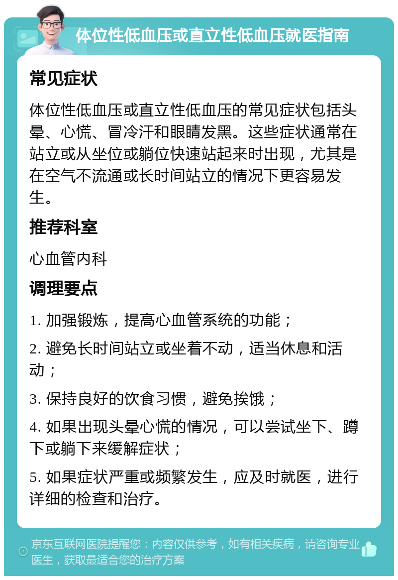 体位性低血压或直立性低血压就医指南 常见症状 体位性低血压或直立性低血压的常见症状包括头晕、心慌、冒冷汗和眼睛发黑。这些症状通常在站立或从坐位或躺位快速站起来时出现，尤其是在空气不流通或长时间站立的情况下更容易发生。 推荐科室 心血管内科 调理要点 1. 加强锻炼，提高心血管系统的功能； 2. 避免长时间站立或坐着不动，适当休息和活动； 3. 保持良好的饮食习惯，避免挨饿； 4. 如果出现头晕心慌的情况，可以尝试坐下、蹲下或躺下来缓解症状； 5. 如果症状严重或频繁发生，应及时就医，进行详细的检查和治疗。