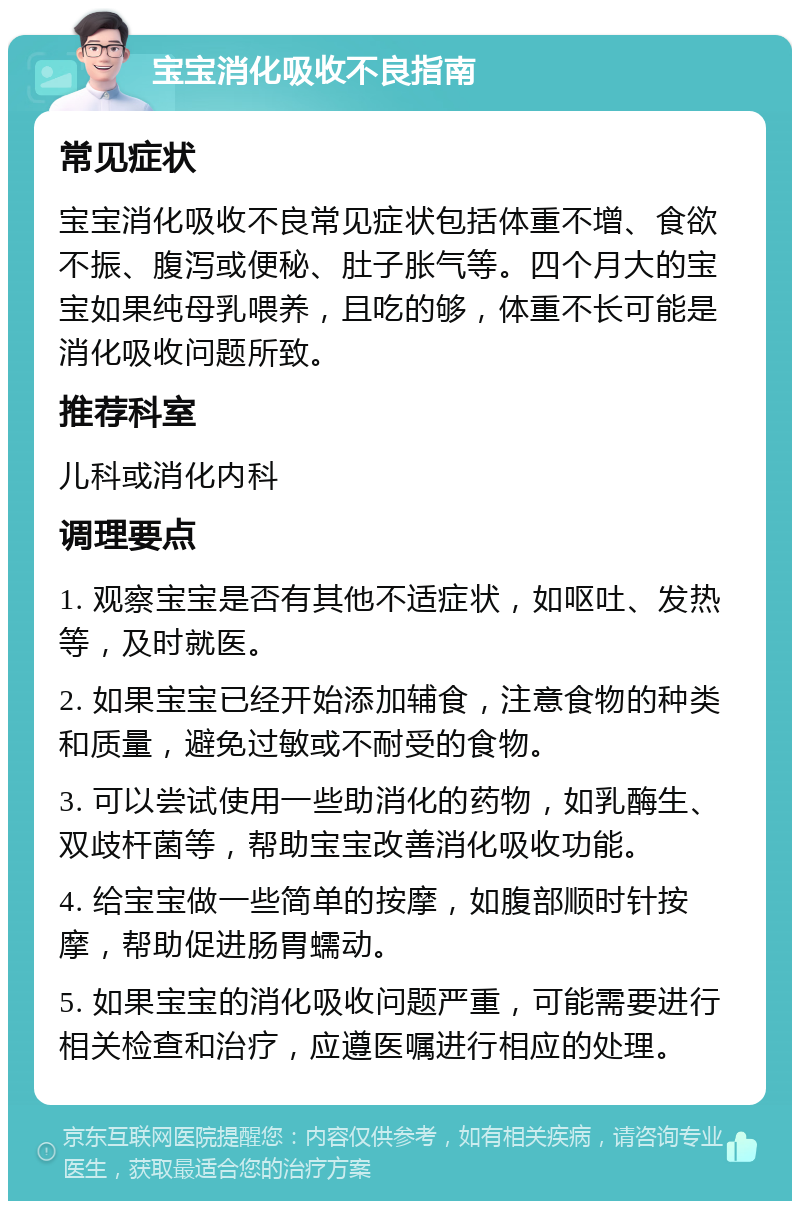 宝宝消化吸收不良指南 常见症状 宝宝消化吸收不良常见症状包括体重不增、食欲不振、腹泻或便秘、肚子胀气等。四个月大的宝宝如果纯母乳喂养，且吃的够，体重不长可能是消化吸收问题所致。 推荐科室 儿科或消化内科 调理要点 1. 观察宝宝是否有其他不适症状，如呕吐、发热等，及时就医。 2. 如果宝宝已经开始添加辅食，注意食物的种类和质量，避免过敏或不耐受的食物。 3. 可以尝试使用一些助消化的药物，如乳酶生、双歧杆菌等，帮助宝宝改善消化吸收功能。 4. 给宝宝做一些简单的按摩，如腹部顺时针按摩，帮助促进肠胃蠕动。 5. 如果宝宝的消化吸收问题严重，可能需要进行相关检查和治疗，应遵医嘱进行相应的处理。