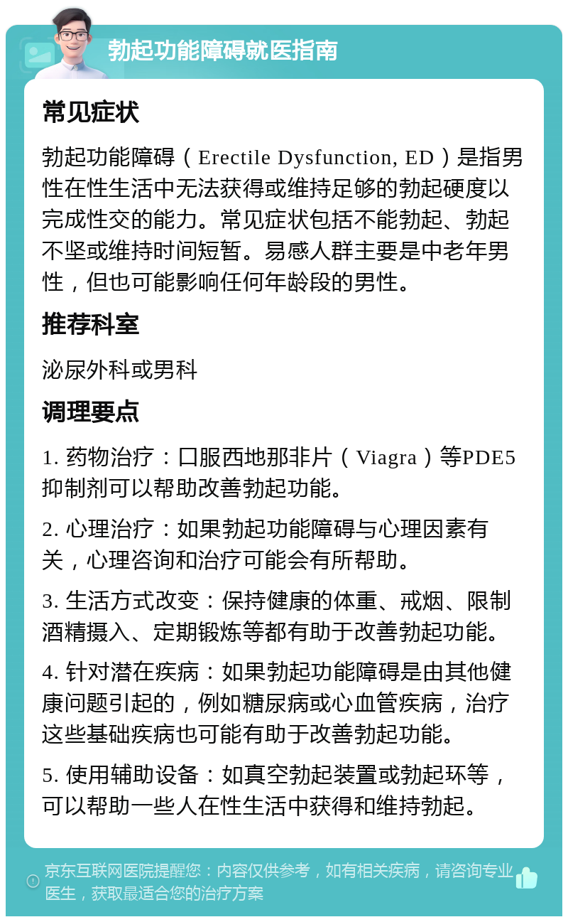 勃起功能障碍就医指南 常见症状 勃起功能障碍（Erectile Dysfunction, ED）是指男性在性生活中无法获得或维持足够的勃起硬度以完成性交的能力。常见症状包括不能勃起、勃起不坚或维持时间短暂。易感人群主要是中老年男性，但也可能影响任何年龄段的男性。 推荐科室 泌尿外科或男科 调理要点 1. 药物治疗：口服西地那非片（Viagra）等PDE5抑制剂可以帮助改善勃起功能。 2. 心理治疗：如果勃起功能障碍与心理因素有关，心理咨询和治疗可能会有所帮助。 3. 生活方式改变：保持健康的体重、戒烟、限制酒精摄入、定期锻炼等都有助于改善勃起功能。 4. 针对潜在疾病：如果勃起功能障碍是由其他健康问题引起的，例如糖尿病或心血管疾病，治疗这些基础疾病也可能有助于改善勃起功能。 5. 使用辅助设备：如真空勃起装置或勃起环等，可以帮助一些人在性生活中获得和维持勃起。