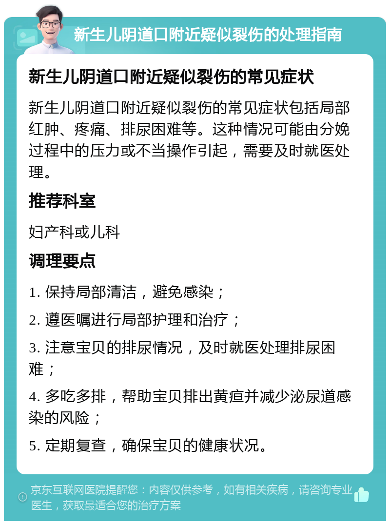 新生儿阴道口附近疑似裂伤的处理指南 新生儿阴道口附近疑似裂伤的常见症状 新生儿阴道口附近疑似裂伤的常见症状包括局部红肿、疼痛、排尿困难等。这种情况可能由分娩过程中的压力或不当操作引起，需要及时就医处理。 推荐科室 妇产科或儿科 调理要点 1. 保持局部清洁，避免感染； 2. 遵医嘱进行局部护理和治疗； 3. 注意宝贝的排尿情况，及时就医处理排尿困难； 4. 多吃多排，帮助宝贝排出黄疸并减少泌尿道感染的风险； 5. 定期复查，确保宝贝的健康状况。