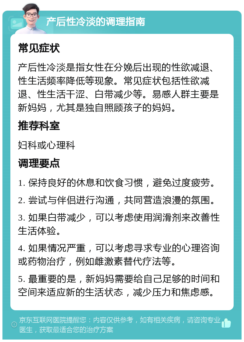 产后性冷淡的调理指南 常见症状 产后性冷淡是指女性在分娩后出现的性欲减退、性生活频率降低等现象。常见症状包括性欲减退、性生活干涩、白带减少等。易感人群主要是新妈妈，尤其是独自照顾孩子的妈妈。 推荐科室 妇科或心理科 调理要点 1. 保持良好的休息和饮食习惯，避免过度疲劳。 2. 尝试与伴侣进行沟通，共同营造浪漫的氛围。 3. 如果白带减少，可以考虑使用润滑剂来改善性生活体验。 4. 如果情况严重，可以考虑寻求专业的心理咨询或药物治疗，例如雌激素替代疗法等。 5. 最重要的是，新妈妈需要给自己足够的时间和空间来适应新的生活状态，减少压力和焦虑感。