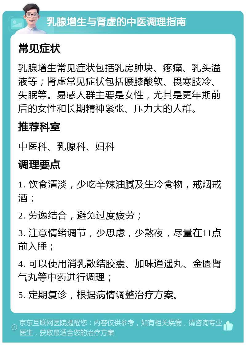 乳腺增生与肾虚的中医调理指南 常见症状 乳腺增生常见症状包括乳房肿块、疼痛、乳头溢液等；肾虚常见症状包括腰膝酸软、畏寒肢冷、失眠等。易感人群主要是女性，尤其是更年期前后的女性和长期精神紧张、压力大的人群。 推荐科室 中医科、乳腺科、妇科 调理要点 1. 饮食清淡，少吃辛辣油腻及生冷食物，戒烟戒酒； 2. 劳逸结合，避免过度疲劳； 3. 注意情绪调节，少思虑，少熬夜，尽量在11点前入睡； 4. 可以使用消乳散结胶囊、加味逍遥丸、金匮肾气丸等中药进行调理； 5. 定期复诊，根据病情调整治疗方案。