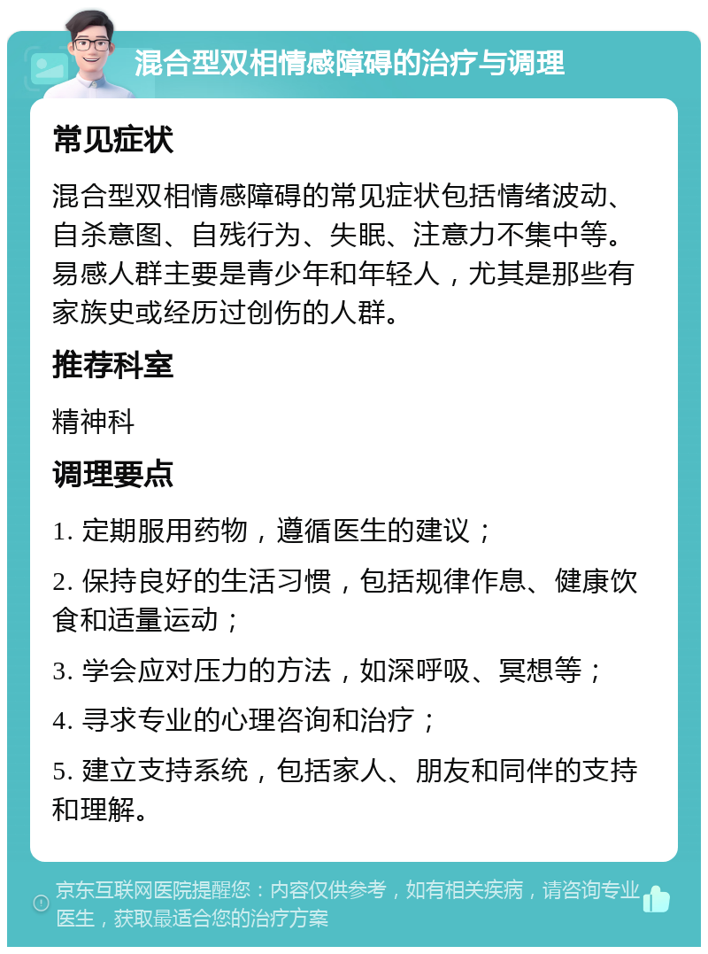 混合型双相情感障碍的治疗与调理 常见症状 混合型双相情感障碍的常见症状包括情绪波动、自杀意图、自残行为、失眠、注意力不集中等。易感人群主要是青少年和年轻人，尤其是那些有家族史或经历过创伤的人群。 推荐科室 精神科 调理要点 1. 定期服用药物，遵循医生的建议； 2. 保持良好的生活习惯，包括规律作息、健康饮食和适量运动； 3. 学会应对压力的方法，如深呼吸、冥想等； 4. 寻求专业的心理咨询和治疗； 5. 建立支持系统，包括家人、朋友和同伴的支持和理解。