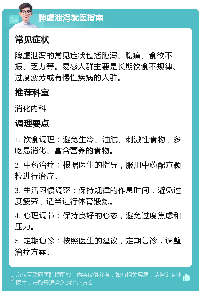 脾虚泄泻就医指南 常见症状 脾虚泄泻的常见症状包括腹泻、腹痛、食欲不振、乏力等。易感人群主要是长期饮食不规律、过度疲劳或有慢性疾病的人群。 推荐科室 消化内科 调理要点 1. 饮食调理：避免生冷、油腻、刺激性食物，多吃易消化、富含营养的食物。 2. 中药治疗：根据医生的指导，服用中药配方颗粒进行治疗。 3. 生活习惯调整：保持规律的作息时间，避免过度疲劳，适当进行体育锻炼。 4. 心理调节：保持良好的心态，避免过度焦虑和压力。 5. 定期复诊：按照医生的建议，定期复诊，调整治疗方案。