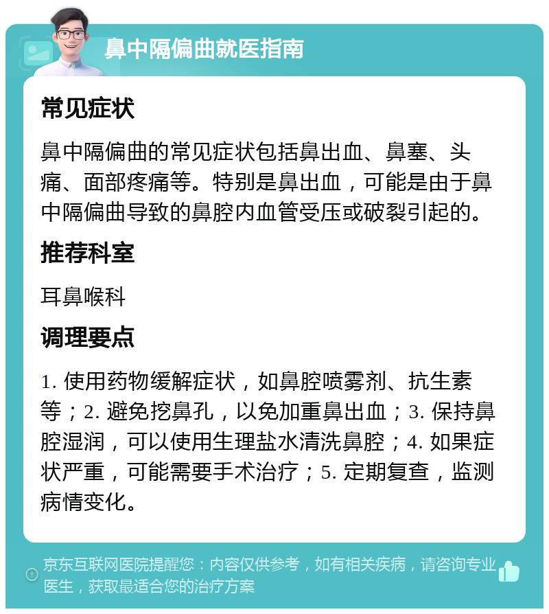 鼻中隔偏曲就医指南 常见症状 鼻中隔偏曲的常见症状包括鼻出血、鼻塞、头痛、面部疼痛等。特别是鼻出血，可能是由于鼻中隔偏曲导致的鼻腔内血管受压或破裂引起的。 推荐科室 耳鼻喉科 调理要点 1. 使用药物缓解症状，如鼻腔喷雾剂、抗生素等；2. 避免挖鼻孔，以免加重鼻出血；3. 保持鼻腔湿润，可以使用生理盐水清洗鼻腔；4. 如果症状严重，可能需要手术治疗；5. 定期复查，监测病情变化。