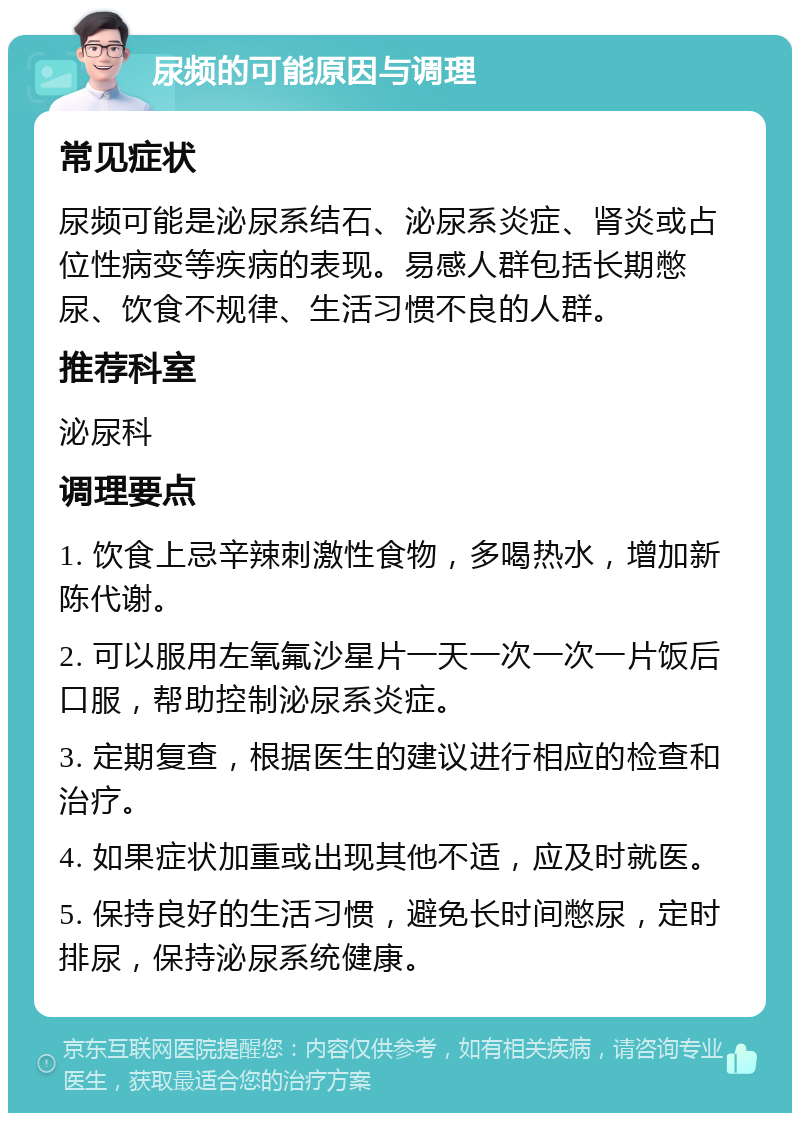 尿频的可能原因与调理 常见症状 尿频可能是泌尿系结石、泌尿系炎症、肾炎或占位性病变等疾病的表现。易感人群包括长期憋尿、饮食不规律、生活习惯不良的人群。 推荐科室 泌尿科 调理要点 1. 饮食上忌辛辣刺激性食物，多喝热水，增加新陈代谢。 2. 可以服用左氧氟沙星片一天一次一次一片饭后口服，帮助控制泌尿系炎症。 3. 定期复查，根据医生的建议进行相应的检查和治疗。 4. 如果症状加重或出现其他不适，应及时就医。 5. 保持良好的生活习惯，避免长时间憋尿，定时排尿，保持泌尿系统健康。