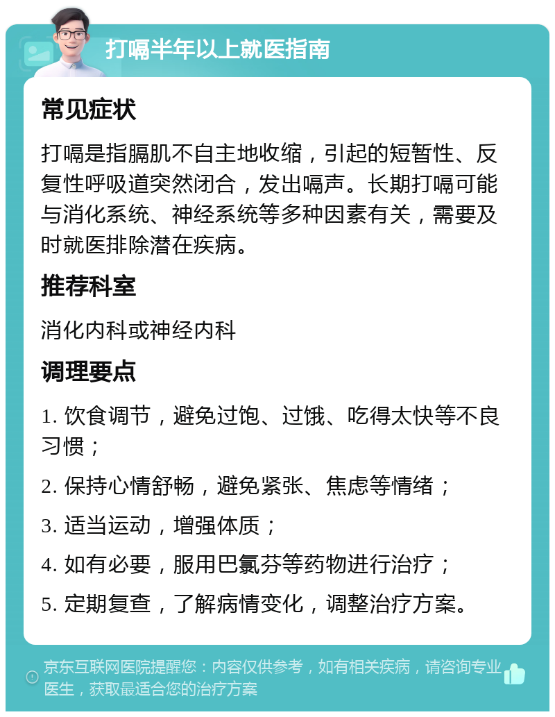 打嗝半年以上就医指南 常见症状 打嗝是指膈肌不自主地收缩，引起的短暂性、反复性呼吸道突然闭合，发出嗝声。长期打嗝可能与消化系统、神经系统等多种因素有关，需要及时就医排除潜在疾病。 推荐科室 消化内科或神经内科 调理要点 1. 饮食调节，避免过饱、过饿、吃得太快等不良习惯； 2. 保持心情舒畅，避免紧张、焦虑等情绪； 3. 适当运动，增强体质； 4. 如有必要，服用巴氯芬等药物进行治疗； 5. 定期复查，了解病情变化，调整治疗方案。