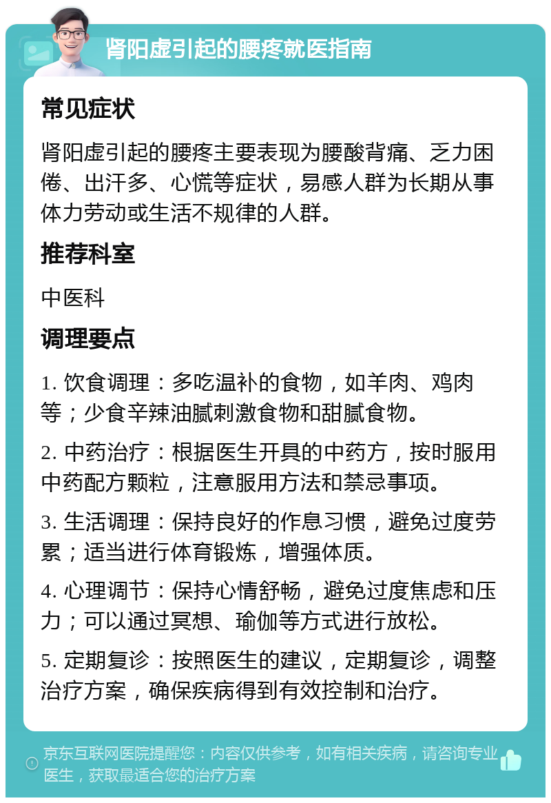 肾阳虚引起的腰疼就医指南 常见症状 肾阳虚引起的腰疼主要表现为腰酸背痛、乏力困倦、出汗多、心慌等症状，易感人群为长期从事体力劳动或生活不规律的人群。 推荐科室 中医科 调理要点 1. 饮食调理：多吃温补的食物，如羊肉、鸡肉等；少食辛辣油腻刺激食物和甜腻食物。 2. 中药治疗：根据医生开具的中药方，按时服用中药配方颗粒，注意服用方法和禁忌事项。 3. 生活调理：保持良好的作息习惯，避免过度劳累；适当进行体育锻炼，增强体质。 4. 心理调节：保持心情舒畅，避免过度焦虑和压力；可以通过冥想、瑜伽等方式进行放松。 5. 定期复诊：按照医生的建议，定期复诊，调整治疗方案，确保疾病得到有效控制和治疗。