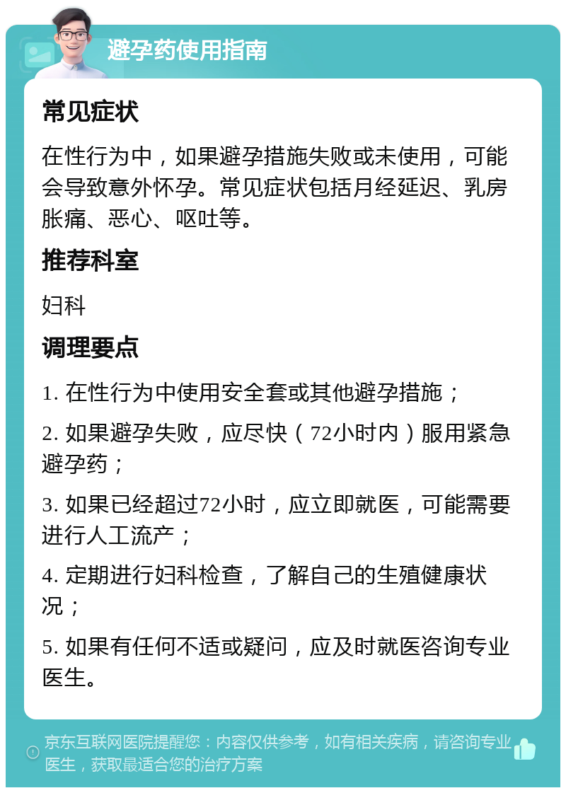 避孕药使用指南 常见症状 在性行为中，如果避孕措施失败或未使用，可能会导致意外怀孕。常见症状包括月经延迟、乳房胀痛、恶心、呕吐等。 推荐科室 妇科 调理要点 1. 在性行为中使用安全套或其他避孕措施； 2. 如果避孕失败，应尽快（72小时内）服用紧急避孕药； 3. 如果已经超过72小时，应立即就医，可能需要进行人工流产； 4. 定期进行妇科检查，了解自己的生殖健康状况； 5. 如果有任何不适或疑问，应及时就医咨询专业医生。