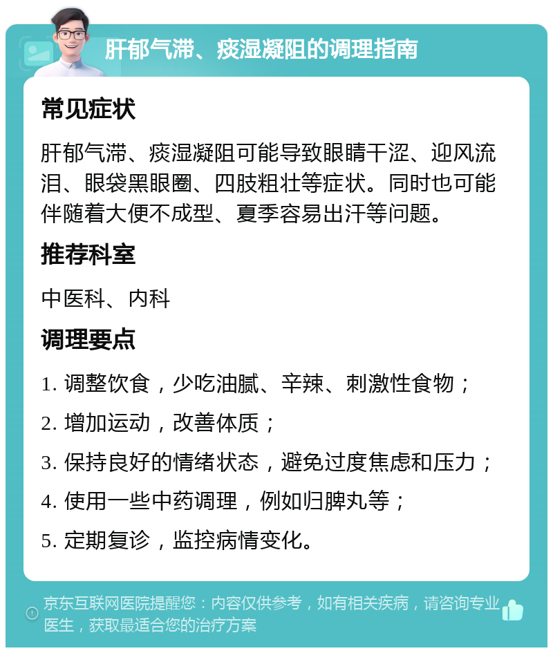 肝郁气滞、痰湿凝阻的调理指南 常见症状 肝郁气滞、痰湿凝阻可能导致眼睛干涩、迎风流泪、眼袋黑眼圈、四肢粗壮等症状。同时也可能伴随着大便不成型、夏季容易出汗等问题。 推荐科室 中医科、内科 调理要点 1. 调整饮食，少吃油腻、辛辣、刺激性食物； 2. 增加运动，改善体质； 3. 保持良好的情绪状态，避免过度焦虑和压力； 4. 使用一些中药调理，例如归脾丸等； 5. 定期复诊，监控病情变化。