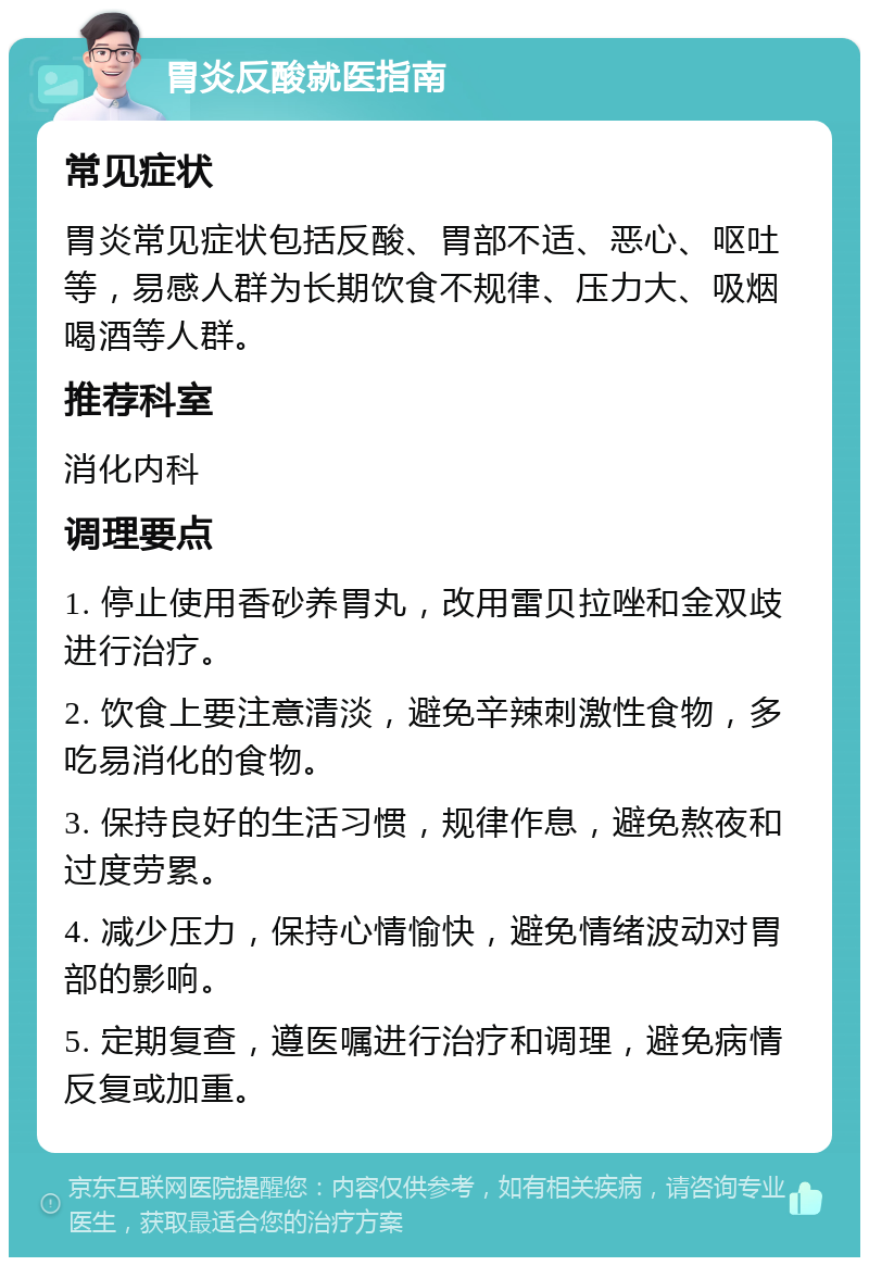 胃炎反酸就医指南 常见症状 胃炎常见症状包括反酸、胃部不适、恶心、呕吐等，易感人群为长期饮食不规律、压力大、吸烟喝酒等人群。 推荐科室 消化内科 调理要点 1. 停止使用香砂养胃丸，改用雷贝拉唑和金双歧进行治疗。 2. 饮食上要注意清淡，避免辛辣刺激性食物，多吃易消化的食物。 3. 保持良好的生活习惯，规律作息，避免熬夜和过度劳累。 4. 减少压力，保持心情愉快，避免情绪波动对胃部的影响。 5. 定期复查，遵医嘱进行治疗和调理，避免病情反复或加重。