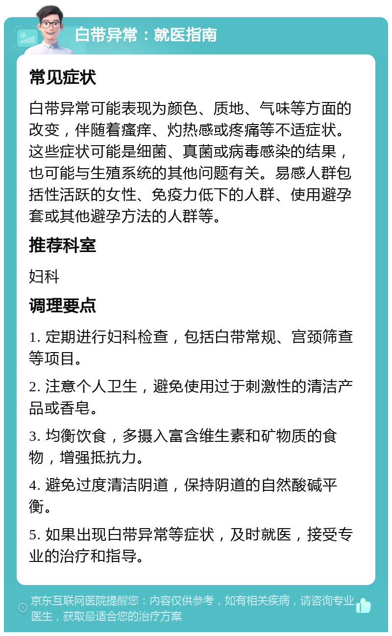 白带异常：就医指南 常见症状 白带异常可能表现为颜色、质地、气味等方面的改变，伴随着瘙痒、灼热感或疼痛等不适症状。这些症状可能是细菌、真菌或病毒感染的结果，也可能与生殖系统的其他问题有关。易感人群包括性活跃的女性、免疫力低下的人群、使用避孕套或其他避孕方法的人群等。 推荐科室 妇科 调理要点 1. 定期进行妇科检查，包括白带常规、宫颈筛查等项目。 2. 注意个人卫生，避免使用过于刺激性的清洁产品或香皂。 3. 均衡饮食，多摄入富含维生素和矿物质的食物，增强抵抗力。 4. 避免过度清洁阴道，保持阴道的自然酸碱平衡。 5. 如果出现白带异常等症状，及时就医，接受专业的治疗和指导。