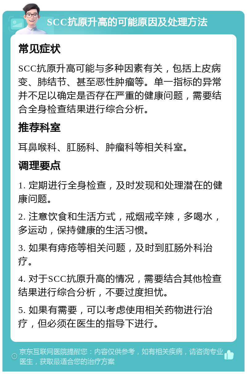 SCC抗原升高的可能原因及处理方法 常见症状 SCC抗原升高可能与多种因素有关，包括上皮病变、肺结节、甚至恶性肿瘤等。单一指标的异常并不足以确定是否存在严重的健康问题，需要结合全身检查结果进行综合分析。 推荐科室 耳鼻喉科、肛肠科、肿瘤科等相关科室。 调理要点 1. 定期进行全身检查，及时发现和处理潜在的健康问题。 2. 注意饮食和生活方式，戒烟戒辛辣，多喝水，多运动，保持健康的生活习惯。 3. 如果有痔疮等相关问题，及时到肛肠外科治疗。 4. 对于SCC抗原升高的情况，需要结合其他检查结果进行综合分析，不要过度担忧。 5. 如果有需要，可以考虑使用相关药物进行治疗，但必须在医生的指导下进行。