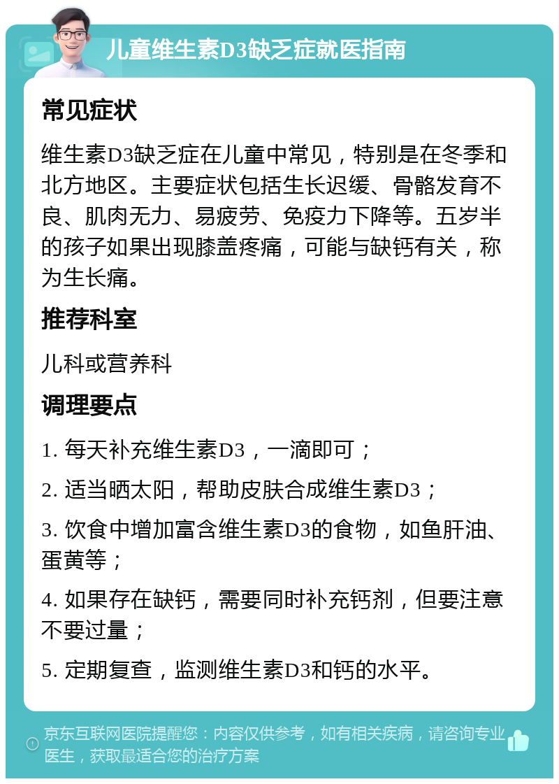 儿童维生素D3缺乏症就医指南 常见症状 维生素D3缺乏症在儿童中常见，特别是在冬季和北方地区。主要症状包括生长迟缓、骨骼发育不良、肌肉无力、易疲劳、免疫力下降等。五岁半的孩子如果出现膝盖疼痛，可能与缺钙有关，称为生长痛。 推荐科室 儿科或营养科 调理要点 1. 每天补充维生素D3，一滴即可； 2. 适当晒太阳，帮助皮肤合成维生素D3； 3. 饮食中增加富含维生素D3的食物，如鱼肝油、蛋黄等； 4. 如果存在缺钙，需要同时补充钙剂，但要注意不要过量； 5. 定期复查，监测维生素D3和钙的水平。