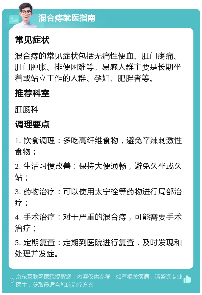 混合痔就医指南 常见症状 混合痔的常见症状包括无痛性便血、肛门疼痛、肛门肿胀、排便困难等。易感人群主要是长期坐着或站立工作的人群、孕妇、肥胖者等。 推荐科室 肛肠科 调理要点 1. 饮食调理：多吃高纤维食物，避免辛辣刺激性食物； 2. 生活习惯改善：保持大便通畅，避免久坐或久站； 3. 药物治疗：可以使用太宁栓等药物进行局部治疗； 4. 手术治疗：对于严重的混合痔，可能需要手术治疗； 5. 定期复查：定期到医院进行复查，及时发现和处理并发症。