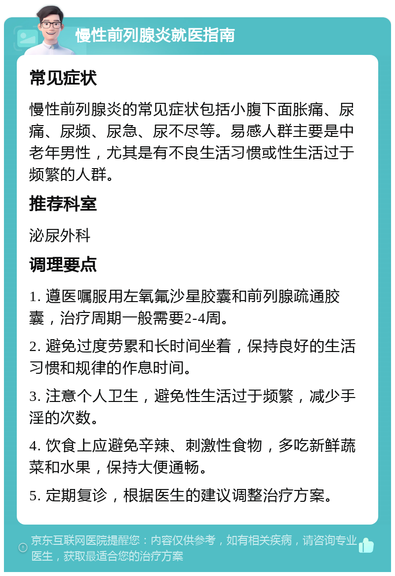 慢性前列腺炎就医指南 常见症状 慢性前列腺炎的常见症状包括小腹下面胀痛、尿痛、尿频、尿急、尿不尽等。易感人群主要是中老年男性，尤其是有不良生活习惯或性生活过于频繁的人群。 推荐科室 泌尿外科 调理要点 1. 遵医嘱服用左氧氟沙星胶囊和前列腺疏通胶囊，治疗周期一般需要2-4周。 2. 避免过度劳累和长时间坐着，保持良好的生活习惯和规律的作息时间。 3. 注意个人卫生，避免性生活过于频繁，减少手淫的次数。 4. 饮食上应避免辛辣、刺激性食物，多吃新鲜蔬菜和水果，保持大便通畅。 5. 定期复诊，根据医生的建议调整治疗方案。