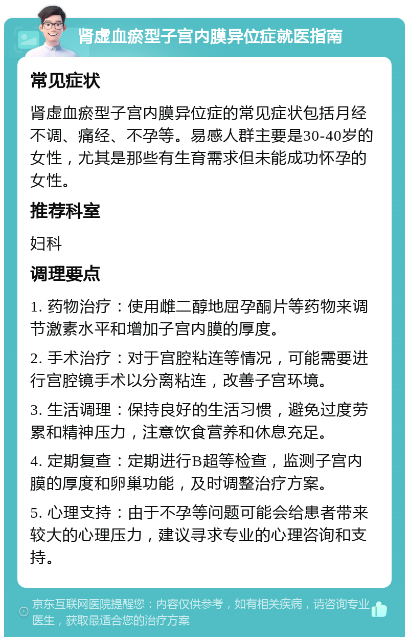 肾虚血瘀型子宫内膜异位症就医指南 常见症状 肾虚血瘀型子宫内膜异位症的常见症状包括月经不调、痛经、不孕等。易感人群主要是30-40岁的女性，尤其是那些有生育需求但未能成功怀孕的女性。 推荐科室 妇科 调理要点 1. 药物治疗：使用雌二醇地屈孕酮片等药物来调节激素水平和增加子宫内膜的厚度。 2. 手术治疗：对于宫腔粘连等情况，可能需要进行宫腔镜手术以分离粘连，改善子宫环境。 3. 生活调理：保持良好的生活习惯，避免过度劳累和精神压力，注意饮食营养和休息充足。 4. 定期复查：定期进行B超等检查，监测子宫内膜的厚度和卵巢功能，及时调整治疗方案。 5. 心理支持：由于不孕等问题可能会给患者带来较大的心理压力，建议寻求专业的心理咨询和支持。