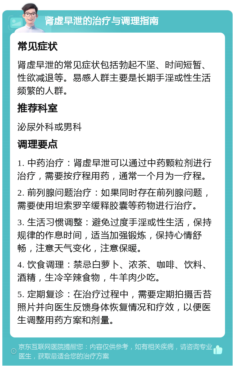 肾虚早泄的治疗与调理指南 常见症状 肾虚早泄的常见症状包括勃起不坚、时间短暂、性欲减退等。易感人群主要是长期手淫或性生活频繁的人群。 推荐科室 泌尿外科或男科 调理要点 1. 中药治疗：肾虚早泄可以通过中药颗粒剂进行治疗，需要按疗程用药，通常一个月为一疗程。 2. 前列腺问题治疗：如果同时存在前列腺问题，需要使用坦索罗辛缓释胶囊等药物进行治疗。 3. 生活习惯调整：避免过度手淫或性生活，保持规律的作息时间，适当加强锻炼，保持心情舒畅，注意天气变化，注意保暖。 4. 饮食调理：禁忌白萝卜、浓茶、咖啡、饮料、酒精，生冷辛辣食物，牛羊肉少吃。 5. 定期复诊：在治疗过程中，需要定期拍摄舌苔照片并向医生反馈身体恢复情况和疗效，以便医生调整用药方案和剂量。