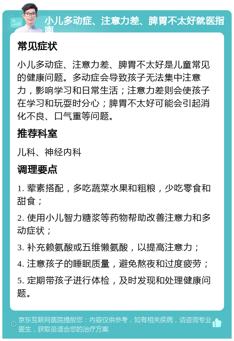 小儿多动症、注意力差、脾胃不太好就医指南 常见症状 小儿多动症、注意力差、脾胃不太好是儿童常见的健康问题。多动症会导致孩子无法集中注意力，影响学习和日常生活；注意力差则会使孩子在学习和玩耍时分心；脾胃不太好可能会引起消化不良、口气重等问题。 推荐科室 儿科、神经内科 调理要点 1. 荤素搭配，多吃蔬菜水果和粗粮，少吃零食和甜食； 2. 使用小儿智力糖浆等药物帮助改善注意力和多动症状； 3. 补充赖氨酸或五维懒氨酸，以提高注意力； 4. 注意孩子的睡眠质量，避免熬夜和过度疲劳； 5. 定期带孩子进行体检，及时发现和处理健康问题。