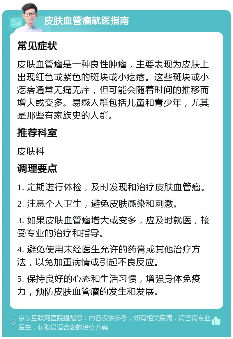 皮肤血管瘤就医指南 常见症状 皮肤血管瘤是一种良性肿瘤，主要表现为皮肤上出现红色或紫色的斑块或小疙瘩。这些斑块或小疙瘩通常无痛无痒，但可能会随着时间的推移而增大或变多。易感人群包括儿童和青少年，尤其是那些有家族史的人群。 推荐科室 皮肤科 调理要点 1. 定期进行体检，及时发现和治疗皮肤血管瘤。 2. 注意个人卫生，避免皮肤感染和刺激。 3. 如果皮肤血管瘤增大或变多，应及时就医，接受专业的治疗和指导。 4. 避免使用未经医生允许的药膏或其他治疗方法，以免加重病情或引起不良反应。 5. 保持良好的心态和生活习惯，增强身体免疫力，预防皮肤血管瘤的发生和发展。