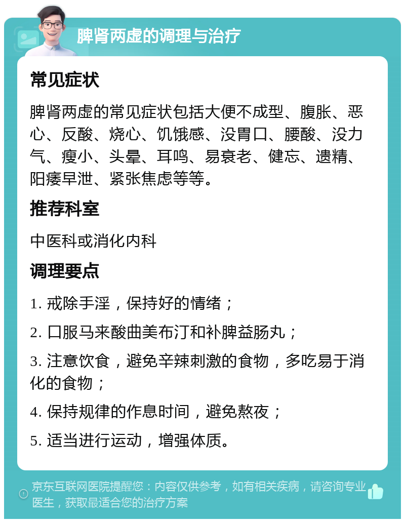 脾肾两虚的调理与治疗 常见症状 脾肾两虚的常见症状包括大便不成型、腹胀、恶心、反酸、烧心、饥饿感、没胃口、腰酸、没力气、瘦小、头晕、耳鸣、易衰老、健忘、遗精、阳痿早泄、紧张焦虑等等。 推荐科室 中医科或消化内科 调理要点 1. 戒除手淫，保持好的情绪； 2. 口服马来酸曲美布汀和补脾益肠丸； 3. 注意饮食，避免辛辣刺激的食物，多吃易于消化的食物； 4. 保持规律的作息时间，避免熬夜； 5. 适当进行运动，增强体质。