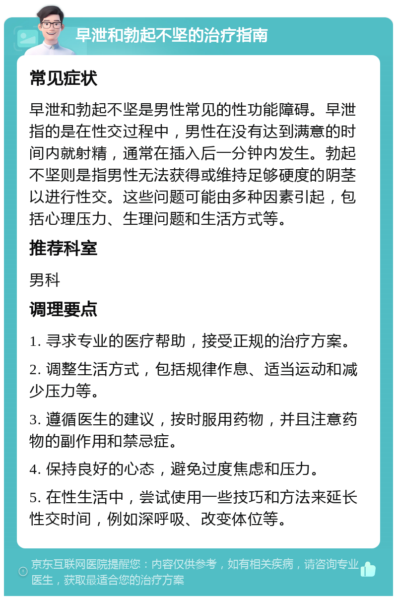 早泄和勃起不坚的治疗指南 常见症状 早泄和勃起不坚是男性常见的性功能障碍。早泄指的是在性交过程中，男性在没有达到满意的时间内就射精，通常在插入后一分钟内发生。勃起不坚则是指男性无法获得或维持足够硬度的阴茎以进行性交。这些问题可能由多种因素引起，包括心理压力、生理问题和生活方式等。 推荐科室 男科 调理要点 1. 寻求专业的医疗帮助，接受正规的治疗方案。 2. 调整生活方式，包括规律作息、适当运动和减少压力等。 3. 遵循医生的建议，按时服用药物，并且注意药物的副作用和禁忌症。 4. 保持良好的心态，避免过度焦虑和压力。 5. 在性生活中，尝试使用一些技巧和方法来延长性交时间，例如深呼吸、改变体位等。