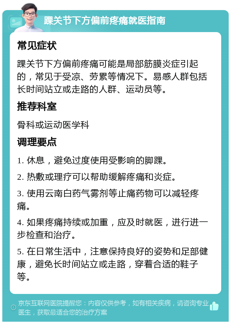 踝关节下方偏前疼痛就医指南 常见症状 踝关节下方偏前疼痛可能是局部筋膜炎症引起的，常见于受凉、劳累等情况下。易感人群包括长时间站立或走路的人群、运动员等。 推荐科室 骨科或运动医学科 调理要点 1. 休息，避免过度使用受影响的脚踝。 2. 热敷或理疗可以帮助缓解疼痛和炎症。 3. 使用云南白药气雾剂等止痛药物可以减轻疼痛。 4. 如果疼痛持续或加重，应及时就医，进行进一步检查和治疗。 5. 在日常生活中，注意保持良好的姿势和足部健康，避免长时间站立或走路，穿着合适的鞋子等。