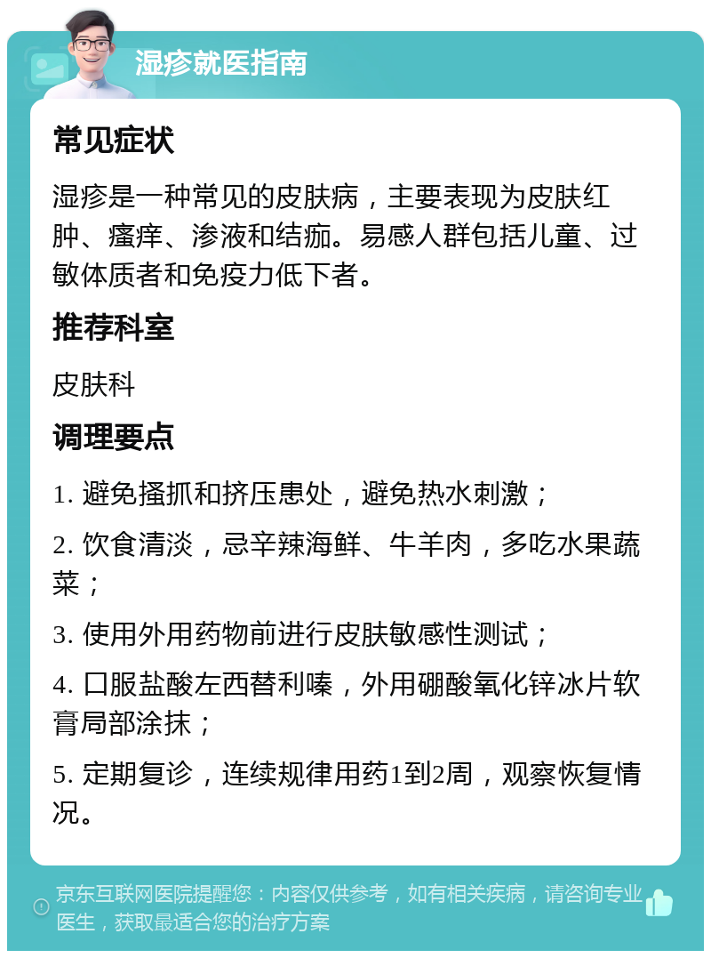 湿疹就医指南 常见症状 湿疹是一种常见的皮肤病，主要表现为皮肤红肿、瘙痒、渗液和结痂。易感人群包括儿童、过敏体质者和免疫力低下者。 推荐科室 皮肤科 调理要点 1. 避免搔抓和挤压患处，避免热水刺激； 2. 饮食清淡，忌辛辣海鲜、牛羊肉，多吃水果蔬菜； 3. 使用外用药物前进行皮肤敏感性测试； 4. 口服盐酸左西替利嗪，外用硼酸氧化锌冰片软膏局部涂抹； 5. 定期复诊，连续规律用药1到2周，观察恢复情况。