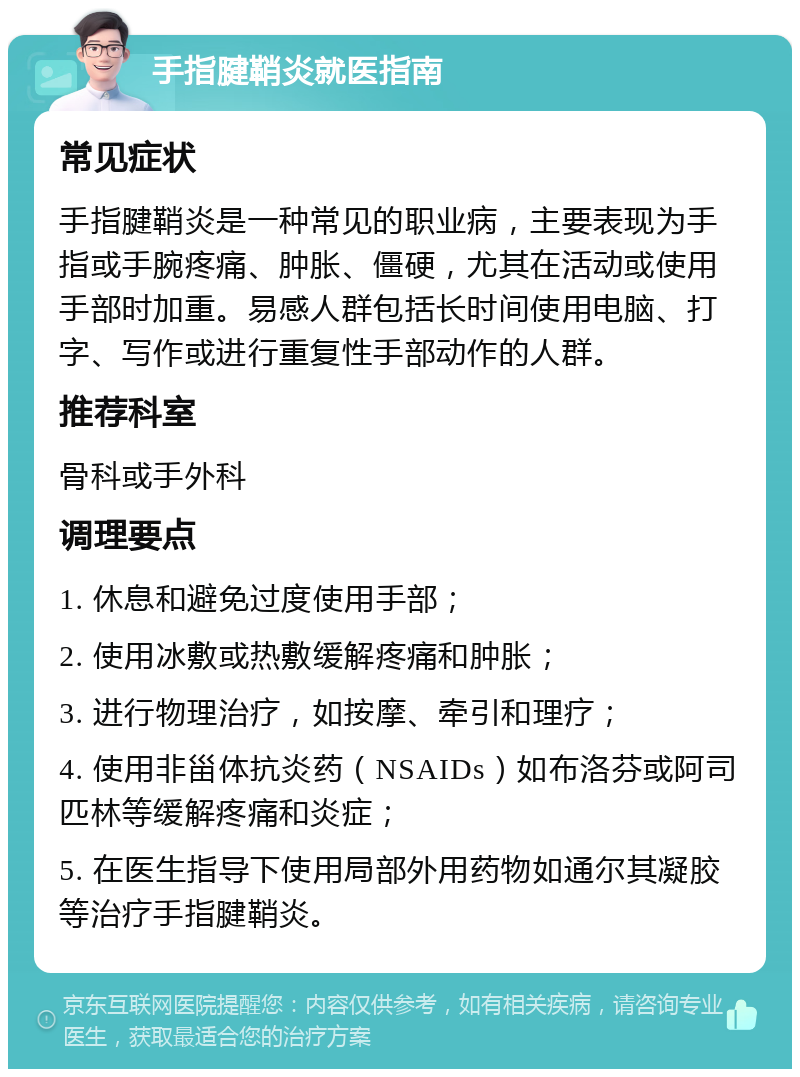 手指腱鞘炎就医指南 常见症状 手指腱鞘炎是一种常见的职业病，主要表现为手指或手腕疼痛、肿胀、僵硬，尤其在活动或使用手部时加重。易感人群包括长时间使用电脑、打字、写作或进行重复性手部动作的人群。 推荐科室 骨科或手外科 调理要点 1. 休息和避免过度使用手部； 2. 使用冰敷或热敷缓解疼痛和肿胀； 3. 进行物理治疗，如按摩、牵引和理疗； 4. 使用非甾体抗炎药（NSAIDs）如布洛芬或阿司匹林等缓解疼痛和炎症； 5. 在医生指导下使用局部外用药物如通尔其凝胶等治疗手指腱鞘炎。