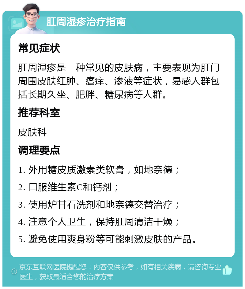 肛周湿疹治疗指南 常见症状 肛周湿疹是一种常见的皮肤病，主要表现为肛门周围皮肤红肿、瘙痒、渗液等症状，易感人群包括长期久坐、肥胖、糖尿病等人群。 推荐科室 皮肤科 调理要点 1. 外用糖皮质激素类软膏，如地奈德； 2. 口服维生素C和钙剂； 3. 使用炉甘石洗剂和地奈德交替治疗； 4. 注意个人卫生，保持肛周清洁干燥； 5. 避免使用爽身粉等可能刺激皮肤的产品。